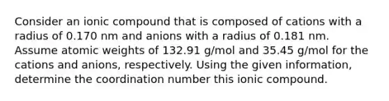 Consider an ionic compound that is composed of cations with a radius of 0.170 nm and anions with a radius of 0.181 nm. Assume atomic weights of 132.91 g/mol and 35.45 g/mol for the cations and anions, respectively. Using the given information, determine the coordination number this ionic compound.