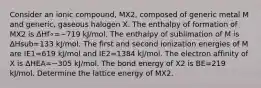 Consider an ionic compound, MX2, composed of generic metal M and generic, gaseous halogen X. The enthalpy of formation of MX2 is Δ⁢Hf∘=−719 kJ/mol. The enthalpy of sublimation of M is Δ⁢Hsub=133 kJ/mol. The first and second ionization energies of M are IE1=619 kJ/mol and IE2=1384 kJ/mol. The electron affinity of X is Δ⁢HEA=−305 kJ/mol. The bond energy of X2 is BE=219 kJ/mol. Determine the lattice energy of MX2.