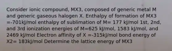 Consider ionic compound, MX3, composed of generic metal M and generic gaseous halogen X. Enthalpy of formation of MX3 =-701kJ/mol enthalpy of sublimation of M= 177 kJ/mol 1st, 2nd, and 3rd ionization energies of M=625 kJ/mol, 1583 kJ/mol, and 2469 kJ/mol Electron affinity of X =-315kJ/mol bond energy of X2= 183kJ/mol Determine the lattice energy of MX3