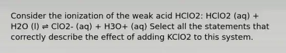 Consider the ionization of the weak acid HClO2: HClO2 (aq) + H2O (l) ⇌ ClO2- (aq) + H3O+ (aq) Select all the statements that correctly describe the effect of adding KClO2 to this system.