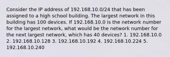 Consider the IP address of 192.168.10.0/24 that has been assigned to a high school building. The largest network in this building has 100 devices. If 192.168.10.0 is the network number for the largest network, what would be the network number for the next largest network, which has 40 devices? 1. 192.168.10.0 2. 192.168.10.128 3. 192.168.10.192 4. 192.168.10.224 5. 192.168.10.240