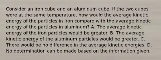 Consider an iron cube and an aluminum cube. If the two cubes were at the same temperature, how would the average kinetic energy of the particles in iron compare with the average kinetic energy of the particles in aluminum? A. The average kinetic energy of the iron particles would be greater. B. The average kinetic energy of the aluminum particles would be greater. C. There would be no difference in the average kinetic energies. D. No determination can be made based on the information given.