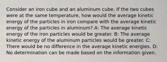 Consider an iron cube and an aluminum cube. If the two cubes were at the same temperature, how would the average kinetic energy of the particles in iron compare with the average kinetic energy of the particles in aluminum? A: The average kinetic energy of the iron particles would be greater. B: The average kinetic energy of the aluminum particles would be greater. C: There would be no difference in the average kinetic energies. D: No determination can be made based on the information given.