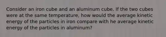 Consider an iron cube and an aluminum cube. If the two cubes were at the same temperature, how would the average kinetic energy of the particles in iron compare with he average kinetic energy of the particles in aluminum?