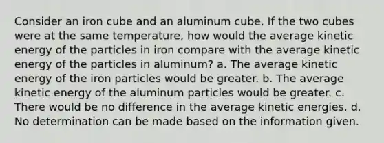 Consider an iron cube and an aluminum cube. If the two cubes were at the same temperature, how would the average kinetic energy of the particles in iron compare with the average kinetic energy of the particles in aluminum? a. The average kinetic energy of the iron particles would be greater. b. The average kinetic energy of the aluminum particles would be greater. c. There would be no difference in the average kinetic energies. d. No determination can be made based on the information given.