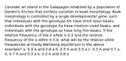 Consider an island in the Galapagos inhabited by a population of Darwin's finches that exhibits variation in beak morphology. Beak morphology is controlled by a single developmental gene, such that individuals with the genotype AA have short stout beaks, individuals with the genotype Aa have medium-sized beaks, and individuals with the genotype aa have long thin beaks. If the relative frequency of the A allele is 0.2 and the relative frequency of the a allele is 0.8. what will be the relative allele frequencies at Hardy-Weinberg equilibrium in the above example? a. 0.4 A and 0.6 a b. 0.5 A and 0.5 a c. 0.3 A and 0.7 a d. 0.7 A and 0.3 a e. 0.2 A and 0.8 a