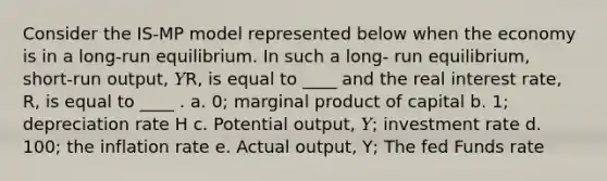 Consider the IS-MP model represented below when the economy is in a long-run equilibrium. In such a long- run equilibrium, short-run output, 𝑌R, is equal to ____ and the real interest rate, R, is equal to ____ . a. 0; marginal product of capital b. 1; depreciation rate H c. Potential output, 𝑌; investment rate d. 100; the inflation rate e. Actual output, Y; The fed Funds rate