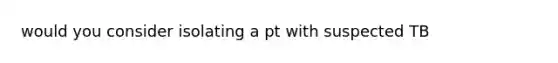 would you consider isolating a pt with suspected TB