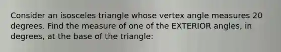 Consider an isosceles triangle whose vertex angle measures 20 degrees. Find the measure of one of the EXTERIOR angles, in degrees, at the base of the triangle: