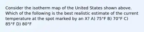 Consider the isotherm map of the United States shown above. Which of the following is the best realistic estimate of the current temperature at the spot marked by an X? A) 75°F B) 70°F C) 85°F D) 80°F