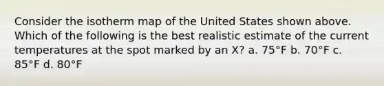 Consider the isotherm map of the United States shown above. Which of the following is the best realistic estimate of the current temperatures at the spot marked by an X? a. 75°F b. 70°F c. 85°F d. 80°F