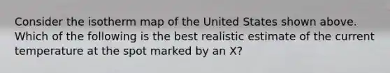 Consider the isotherm map of the United States shown above. Which of the following is the best realistic estimate of the current temperature at the spot marked by an X?