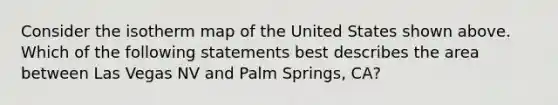 Consider the isotherm map of the United States shown above. Which of the following statements best describes the area between Las Vegas NV and Palm Springs, CA?