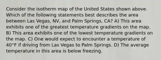 Consider the isotherm map of the United States shown above. Which of the following statements best describes the area between Las Vegas, NV, and Palm Springs, CA? A) This area exhibits one of the greatest temperature gradients on the map. B) This area exhibits one of the lowest temperature gradients on the map. C) One would expect to encounter a temperature of 40°F if driving from Las Vegas to Palm Springs. D) The average temperature in this area is below freezing.