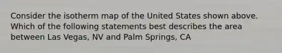 Consider the isotherm map of the United States shown above. Which of the following statements best describes the area between Las Vegas, NV and Palm Springs, CA