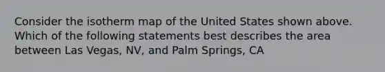 Consider the isotherm map of the United States shown above. Which of the following statements best describes the area between Las Vegas, NV, and Palm Springs, CA