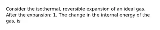 Consider the isothermal, reversible expansion of an ideal gas. After the expansion: 1. The change in the internal energy of the gas, is