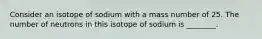 Consider an isotope of sodium with a mass number of 25. The number of neutrons in this isotope of sodium is ________.