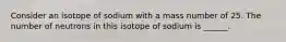 Consider an isotope of sodium with a mass number of 25. The number of neutrons in this isotope of sodium is ______.