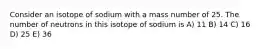 Consider an isotope of sodium with a mass number of 25. The number of neutrons in this isotope of sodium is A) 11 B) 14 C) 16 D) 25 E) 36