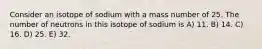 Consider an isotope of sodium with a mass number of 25. The number of neutrons in this isotope of sodium is A) 11. B) 14. C) 16. D) 25. E) 32.