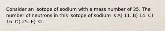 Consider an isotope of sodium with a mass number of 25. The number of neutrons in this isotope of sodium is A) 11. B) 14. C) 16. D) 25. E) 32.