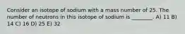 Consider an isotope of sodium with a mass number of 25. The number of neutrons in this isotope of sodium is ________. A) 11 B) 14 C) 16 D) 25 E) 32