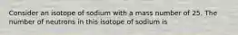 Consider an isotope of sodium with a mass number of 25. The number of neutrons in this isotope of sodium is