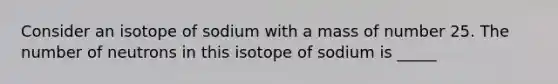 Consider an isotope of sodium with a mass of number 25. The number of neutrons in this isotope of sodium is _____