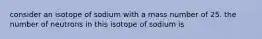 consider an isotope of sodium with a mass number of 25. the number of neutrons in this isotope of sodium is