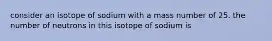 consider an isotope of sodium with a mass number of 25. the number of neutrons in this isotope of sodium is