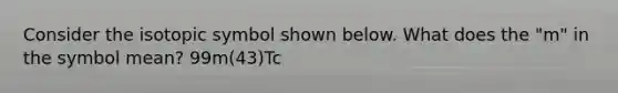 Consider the isotopic symbol shown below. What does the "m" in the symbol mean? 99m(43)Tc