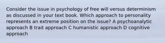 Consider the issue in psychology of free will versus determinism as discussed in your text book. Which approach to personality represents an extreme position on the issue? A psychoanalytic approach B trait approach C humanistic approach D cognitive approach