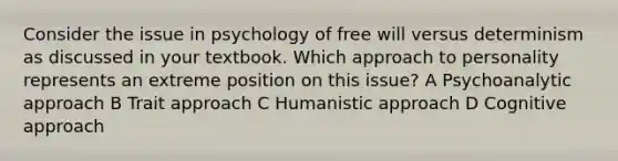 Consider the issue in psychology of free will versus determinism as discussed in your textbook. Which approach to personality represents an extreme position on this issue? A Psychoanalytic approach B Trait approach C Humanistic approach D Cognitive approach