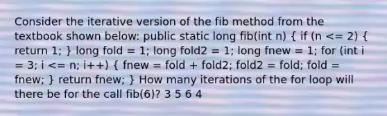 Consider the iterative version of the fib method from the textbook shown below: public static long fib(int n) ( if (n <= 2) { return 1; ) long fold = 1; long fold2 = 1; long fnew = 1; for (int i = 3; i <= n; i++) ( fnew = fold + fold2; fold2 = fold; fold = fnew; ) return fnew; } How many iterations of the for loop will there be for the call fib(6)? 3 5 6 4