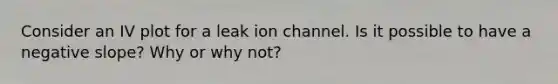 Consider an IV plot for a leak ion channel. Is it possible to have a <a href='https://www.questionai.com/knowledge/kUdsC1Rkod-negative-slope' class='anchor-knowledge'>negative slope</a>? Why or why not?