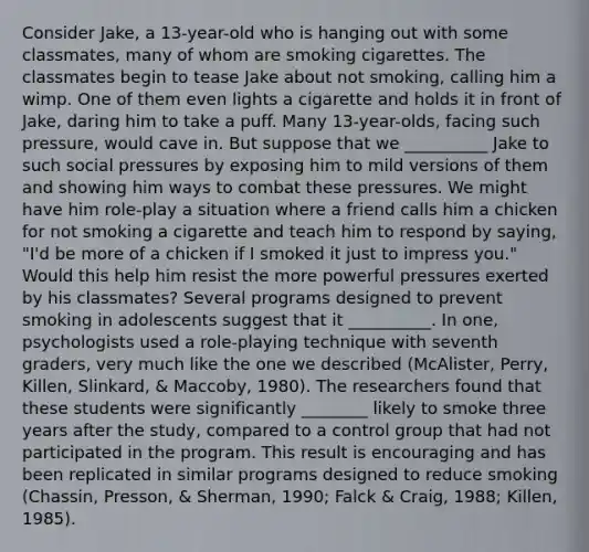 Consider Jake, a 13-year-old who is hanging out with some classmates, many of whom are smoking cigarettes. The classmates begin to tease Jake about not smoking, calling him a wimp. One of them even lights a cigarette and holds it in front of Jake, daring him to take a puff. Many 13-year-olds, facing such pressure, would cave in. But suppose that we __________ Jake to such social pressures by exposing him to mild versions of them and showing him ways to combat these pressures. We might have him role-play a situation where a friend calls him a chicken for not smoking a cigarette and teach him to respond by saying, "I'd be more of a chicken if I smoked it just to impress you." Would this help him resist the more powerful pressures exerted by his classmates? Several programs designed to prevent smoking in adolescents suggest that it __________. In one, psychologists used a role-playing technique with seventh graders, very much like the one we described (McAlister, Perry, Killen, Slinkard, & Maccoby, 1980). The researchers found that these students were significantly ________ likely to smoke three years after the study, compared to a control group that had not participated in the program. This result is encouraging and has been replicated in similar programs designed to reduce smoking (Chassin, Presson, & Sherman, 1990; Falck & Craig, 1988; Killen, 1985).