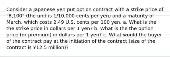 Consider a Japanese yen put option contract with a strike price of "8,100" (the unit is 1/10,000 cents per yen) and a maturity of March, which costs 2.49 U.S. cents per 100 yen. a. What is the the strike price in dollars per 1 yen? b. What is the the option price (or premium) in dollars per 1 yen? c. What would the buyer of the contract pay at the initiation of the contract (size of the contract is ¥12.5 million)?