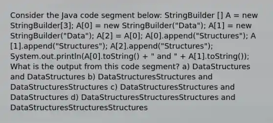 Consider the Java code segment below: StringBuilder ​[] A = new StringBuilder​[3]; A​[0] = new StringBuilder("Data"); A​[1] = new StringBuilder("Data"); A​[2] = A​[0]; A​[0].append("Structures"); A​[1].append("Structures"); A​[2].append("Structures"); System.out.println(A​[0].toString() + " and " + A​[1].toString()); What is the output from this code segment? a) DataStructures and DataStructures b) DataStructuresStructures and DataStructuresStructures c) DataStructuresStructures and DataStructures d) DataStructuresStructuresStructures and DataStructuresStructuresStructures