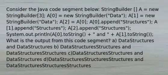 Consider the Java code segment below: StringBuilder ​[] A = new StringBuilder​[3]; A​[0] = new StringBuilder("Data"); A​[1] = new StringBuilder("Data"); A​[2] = A​[0]; A​[0].append("Structures"); A​[1].append("Structures"); A​[2].append("Structures"); System.out.println(A​[0].toString() + " and " + A​[1].toString()); What is the output from this code segment? a) DataStructures and DataStructures b) DataStructuresStructures and DataStructuresStructures c)DataStructuresStructures and DataStructures d)DataStructuresStructuresStructures and DataStructuresStructuresStructures