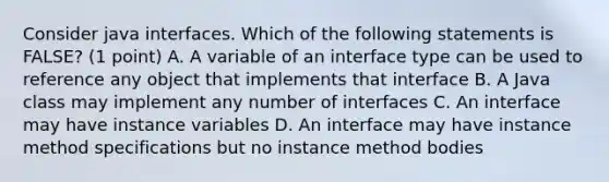 Consider java interfaces. Which of the following statements is FALSE? (1 point) A. A variable of an interface type can be used to reference any object that implements that interface B. A Java class may implement any number of interfaces C. An interface may have instance variables D. An interface may have instance method specifications but no instance method bodies