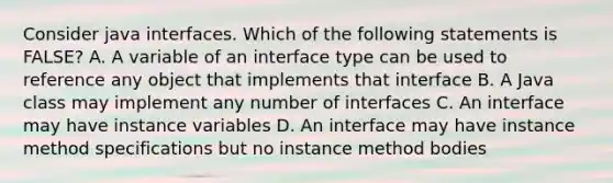 Consider java interfaces. Which of the following statements is FALSE? A. A variable of an interface type can be used to reference any object that implements that interface B. A Java class may implement any number of interfaces C. An interface may have instance variables D. An interface may have instance method specifications but no instance method bodies