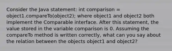 Consider the Java statement: int comparison = object1.compareTo(object2); where object1 and object2 both implement the Comparable interface. After this statement, the value stored in the variable comparison is 0. Assuming the compareTo method is written correctly, what can you say about the relation between the objects object1 and object2?