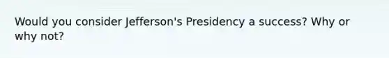 Would you consider Jefferson's Presidency a success? Why or why not?