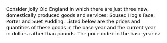 Consider Jolly Old England in which there are just three new, domestically produced goods and services: Soused Hog's Face, Porter and Suet Pudding. Listed below are the prices and quantities of these goods in the base year and the current year in dollars rather than pounds. The price index in the base year is: