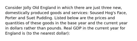 Consider Jolly Old England in which there are just three new, domestically produced goods and services: Soused Hog's Face, Porter and Suet Pudding. Listed below are the prices and quantities of these goods in the base year and the current year in dollars rather than pounds. Real GDP in the current year for England is (to the nearest dollar):