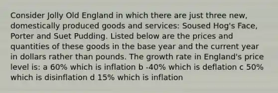 Consider Jolly Old England in which there are just three new, domestically produced goods and services: Soused Hog's Face, Porter and Suet Pudding. Listed below are the prices and quantities of these goods in the base year and the current year in dollars rather than pounds. The growth rate in England's price level is: a 60% which is inflation b -40% which is deflation c 50% which is disinflation d 15% which is inflation