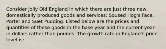 Consider Jolly Old England in which there are just three new, domestically produced goods and services: Soused Hog's Face, Porter and Suet Pudding. Listed below are the prices and quantities of these goods in the base year and the current year in dollars rather than pounds. The growth rate in England's price level is: