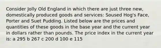 Consider Jolly Old England in which there are just three new, domestically produced goods and services: Soused Hog's Face, Porter and Suet Pudding. Listed below are the prices and quantities of these goods in the base year and the current year in dollars rather than pounds. The price index in the current year is: a 295 b 267 c 200 d 100 e 115