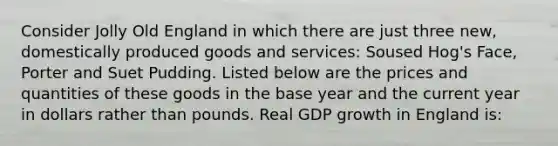 Consider Jolly Old England in which there are just three new, domestically produced goods and services: Soused Hog's Face, Porter and Suet Pudding. Listed below are the prices and quantities of these goods in the base year and the current year in dollars rather than pounds. Real GDP growth in England is: